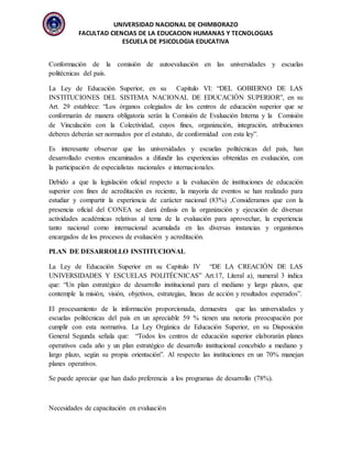 UNIVERSIDAD NACIONAL DE CHIMBORAZO
FACULTAD CIENCIAS DE LA EDUCACION HUMANAS Y TECNOLOGIAS
ESCUELA DE PSICOLOGIA EDUCATIVA
Conformación de la comisión de autoevaluación en las universidades y escuelas
politécnicas del país.
La Ley de Educación Superior, en su Capítulo VI: “DEL GOBIERNO DE LAS
INSTITUCIONES DEL SISTEMA NACIONAL DE EDUCACIÓN SUPERIOR”, en su
Art. 29 establece: “Los órganos colegiados de los centros de educación superior que se
conformarán de manera obligatoria serán la Comisión de Evaluación Interna y la Comisión
de Vinculación con la Colectividad, cuyos fines, organización, integración, atribuciones
deberes deberán ser normados por el estatuto, de conformidad con esta ley”.
Es interesante observar que las universidades y escuelas politécnicas del país, han
desarrollado eventos encaminados a difundir las experiencias obtenidas en evaluación, con
la participación de especialistas nacionales e internacionales.
Debido a que la legislación oficial respecto a la evaluación de instituciones de educación
superior con fines de acreditación es reciente, la mayoría de eventos se han realizado para
estudiar y compartir la experiencia de carácter nacional (83%) ,Consideramos que con la
presencia oficial del CONEA se dará énfasis en la organización y ejecución de diversas
actividades académicas relativas al tema de la evaluación para aprovechar, la experiencia
tanto nacional como internacional acumulada en las diversas instancias y organismos
encargados de los procesos de evaluación y acreditación.
PLAN DE DESARROLLO INSTITUCIONAL
La Ley de Educación Superior en su Capitulo IV “DE LA CREACIÓN DE LAS
UNIVERSIDADES Y ESCUELAS POLITÉCNICAS” Art.17, Literal a), numeral 3 indica
que: “Un plan estratégico de desarrollo institucional para el mediano y largo plazos, que
contemple la misión, visión, objetivos, estrategias, líneas de acción y resultados esperados”.
El procesamiento de la información proporcionada, demuestra que las universidades y
escuelas politécnicas del país en un apreciable 59 % tienen una notoria preocupación por
cumplir con esta normativa. La Ley Orgánica de Educación Superior, en su Disposición
General Segunda señala que: “Todos los centros de educación superior elaborarán planes
operativos cada año y un plan estratégico de desarrollo institucional concebido a mediano y
largo plazo, según su propia orientación”. Al respecto las instituciones en un 70% manejan
planes operativos.
Se puede apreciar que han dado preferencia a los programas de desarrollo (78%).
Necesidades de capacitación en evaluación
 