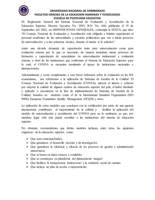 UNIVERSIDAD NACIONAL DE CHIMBORAZO
FACULTAD CIENCIAS DE LA EDUCACION HUMANAS Y TECNOLOGIAS
ESCUELA DE PSICOLOGIA EDUCATIVA
EL Reglamento General del Sistema Nacional de Evaluación y Acreditación de la
Educación Superior, Decreto Ejecutivo No. 3093, R.O. No. 666, publicado el 19 de
Septiembre del 2002, en DISPOSICIONES GENERALES, contempla la SEXTA, que dice:
“El Consejo Nacional de Evaluación y Acreditación está obligado a brindar capacitación al
personal académico de las universidades y escuelas politécnicas que van a iniciar procesos
de autoevaluación y a dar asistencia técnica, durante el mismo si lo solicitan”.
existe una elevada demanda de capacitación tanto para autoevaluación como para
evaluación externa por lo que es necesario, de manera inmediata, iniciar procesos de
formación y capacitación de especialistas en autoevaluación institucional y evaluación
externa, a nivel de las instituciones que conforman el Sistema de Educación Superior, para
lo cual, el CONEA se encuentra tramitando el apoyo de instituciones nacionales e
internacionales.
Adicionalmente y como complemento a esta breve referencia sobre la evaluación en las IES
ecuatorianas, nos referiremos a la aplicación de Sistemas de Gestión de la Calidad. El
Consejo Nacional de Evaluación y Acreditación (CONEA), aprecia el interés y esfuerzo
por mejorar la calidad de algunos centros de educación superior del país, al haber diseñado
y aplicado o encontrarse en la fase de implementación de Sistemas de Gestión de la
Calidad, basados en modelos como el de la International Standard Organization (ISO
9000), European Foundation Quality Management (EFQM) y otros.
La aplicación de estos modelos que concluyen con la certificación por parte de una agencia
internacional, contribuyen al mejoramiento de la calidad y facilitan la aplicación del
modelo de autoevaluación y acreditación del CONEA pero no lo sustituyen, ya que, por
mandato legal, sólo éste puede acreditar a las instituciones del sistema de educación
superior.
No obstante, recomendamos que dichos modelos incluyan, entre otras, las siguientes
exigencias de la educación superior, como:
 Que sean contextualizados
 Que garanticen el desarrollo docente y de investigación
 Que garanticen la eficiencia y eficacia de los procesos de gestión y administración
universitaria
 Que se basen en datos veraces y confiables
 Que se constituyan en plataforma del planeamiento integral
 Que faciliten la transparencia institucional y la rendición social de cuentas.
 Que incluya un plan de acción o mejoramiento.
 