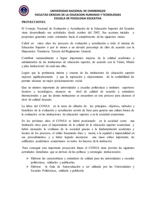 UNIVERSIDAD NACIONAL DE CHIMBORAZO
FACULTAD CIENCIAS DE LA EDUCACION HUMANAS Y TECNOLOGIAS
ESCUELA DE PSICOLOGIA EDUCATIVA
PROYECCIONES
El Consejo Nacional de Evaluación y Acreditación de la Educación Superior del Ecuador
viene desarrollando sus actividades desde octubre del 2002. Sus acciones iniciales y
propósitos generales están orientados hacia el cumplimiento de las siguientes metas:
Cubrir en cinco años los procesos de evaluación y acreditación a todo el sistema de
Educación Superior o por lo menos a un elevado porcentaje de ellos de acuerdo con la
Disposición Transitoria Tercera del Reglamento General.
Contribuir sustancialmente a lograr importantes mejoras de la calidad académica y
administrativa de las instituciones de educación superior, de acuerdo con la Visión, Misión
y plan institucional de cada una ellas.
Lograr que la pertinencia interna y externa de las instituciones de educación superior
mejoren significativamente y que la superación y mejoramiento de la confiabilidad les
permita alcanzar un mejor posicionamiento social.
Que un número importante de universidades y escuelas politécnicas e institutos superiores
técnicos y tecnológicos, alcancen un nivel de calidad de acuerdo a estándares
internacionales y que las demás instituciones se encuentren en este proceso para alcanzar el
nivel de calidad deseado.
La labor del CONEA en la tarea de difusión de los principios, objetivos, métodos y
beneficios de la evaluación y acreditación servirá de base para generar una cultura básica de
la evaluación en las instituciones de educación superior y en la sociedad ecuatoriana.
En los próximos años el CONEA se habrá posicionado en la sociedad como una
Institución clave para el mejoramiento de la calidad de la educación superior ecuatoriana y
habrá alcanzado la confianza de la sociedad gracias a la fundamentación académica y
técnica de los procesos, el sólido basamento ético y moral, a la equidad e imparcialidad en
sus procedimientos; y a haber logrado incorporar una masa crítica importante, de
calificados académicos ecuatorianos en todos los haceres de la institución.
Para conseguir esta importante proyección futura el CONEA tiene previsto las siguientes
actividades inmediatas que se derivan de las políticas y estrategias institucionales:
 Elaborar las características y estándares de calidad para las universidades y escuelas
politécnicas, validarlas y publicarlas.
 Elaborar la Guía de Autoevaluación a ser utilizada por las Universidades y
Escuelas Politécnicas, validarla y publicarla.
 