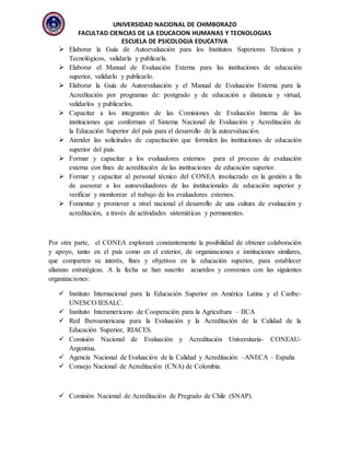 UNIVERSIDAD NACIONAL DE CHIMBORAZO
FACULTAD CIENCIAS DE LA EDUCACION HUMANAS Y TECNOLOGIAS
ESCUELA DE PSICOLOGIA EDUCATIVA
 Elaborar la Guía de Autoevaluación para los Institutos Superiores Técnicos y
Tecnológicos, validarla y publicarla.
 Elaborar el Manual de Evaluación Externa para las instituciones de educación
superior, validarlo y publicarlo.
 Elaborar la Guía de Autoevaluación y el Manual de Evaluación Externa para la
Acreditación por programas de: postgrado y de educación a distancia y virtual,
validarlos y publicarlos.
 Capacitar a los integrantes de las Comisiones de Evaluación Interna de las
instituciones que conforman el Sistema Nacional de Evaluación y Acreditación de
la Educación Superior del país para el desarrollo de la autoevaluación.
 Atender las solicitudes de capacitación que formulen las instituciones de educación
superior del país.
 Formar y capacitar a los evaluadores externos para el proceso de evaluación
externa con fines de acreditación de las instituciones de educación superior.
 Formar y capacitar al personal técnico del CONEA involucrado en la gestión a fin
de asesorar a los autoevaluadores de las institucionales de educación superior y
verificar y monitorear el trabajo de los evaluadores externos.
 Fomentar y promover a nivel nacional el desarrollo de una cultura de evaluación y
acreditación, a través de actividades sistemáticas y permanentes.
Por otra parte, el CONEA explorará constantemente la posibilidad de obtener colaboración
y apoyo, tanto en el país como en el exterior, de organizaciones e instituciones similares,
que comparten su interés, fines y objetivos en la educación superior, para establecer
alianzas estratégicas. A la fecha se han suscrito acuerdos y convenios con las siguientes
organizaciones:
 Instituto Internacional para la Educación Superior en América Latina y el Caribe-
UNESCO/IESALC.
 Instituto Interamericano de Cooperación para la Agricultura – IICA
 Red Iberoamericana para la Evaluación y la Acreditación de la Calidad de la
Educación Superior, RIACES.
 Comisión Nacional de Evaluación y Acreditación Universitaria- CONEAU-
Argentina.
 Agencia Nacional de Evaluación de la Calidad y Acreditación –ANECA – España
 Consejo Nacional de Acreditación (CNA) de Colombia.
 Comisión Nacional de Acreditación de Pregrado de Chile (SNAP).
 