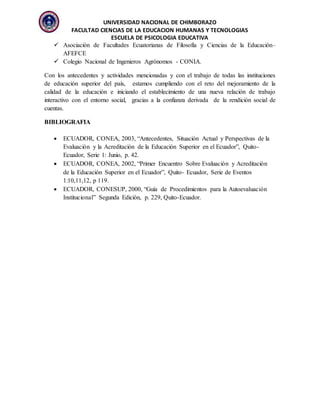 UNIVERSIDAD NACIONAL DE CHIMBORAZO
FACULTAD CIENCIAS DE LA EDUCACION HUMANAS Y TECNOLOGIAS
ESCUELA DE PSICOLOGIA EDUCATIVA
 Asociación de Facultades Ecuatorianas de Filosofía y Ciencias de la Educación–
AFEFCE
 Colegio Nacional de Ingenieros Agrónomos - CONIA.
Con los antecedentes y actividades mencionadas y con el trabajo de todas las instituciones
de educación superior del país, estamos cumpliendo con el reto del mejoramiento de la
calidad de la educación e iniciando el establecimiento de una nueva relación de trabajo
interactivo con el entorno social, gracias a la confianza derivada de la rendición social de
cuentas.
BIBLIOGRAFIA
 ECUADOR, CONEA, 2003, “Antecedentes, Situación Actual y Perspectivas de la
Evaluación y la Acreditación de la Educación Superior en el Ecuador”, Quito-
Ecuador, Serie 1: Junio, p. 42.
 ECUADOR, CONEA, 2002, “Primer Encuentro Sobre Evaluación y Acreditación
de la Educación Superior en el Ecuador”, Quito- Ecuador, Serie de Eventos
1:10,11,12, p 119.
 ECUADOR, CONESUP, 2000, “Guía de Procedimientos para la Autoevaluación
Institucional” Segunda Edición, p. 229, Quito-Ecuador.
 
