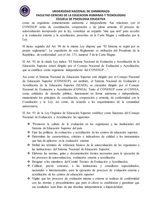 UNIVERSIDAD NACIONAL DE CHIMBORAZO
FACULTAD CIENCIAS DE LA EDUCACION HUMANAS Y TECNOLOGIAS
ESCUELA DE PSICOLOGIA EDUCATIVA
como un organismo eminentemente autónomo e independiente. Sus relaciones con el
CONESUP serán de coordinación, cooperación y de plena armonía. El proceso de
autoevaluación incorporado por la ley, constituye un requisito "sine qua non" para acceder
a la evaluación externa y la acreditación, prescritas en la Carta Magna y ratificadas por la
Ley.
El inciso segundo del Art. 90 de la misma Ley dispone que “El Sistema se regirá por su
propio reglamento”. La expedición de este Reglamento es atribución del Presidente de la
República, de conformidad con el Art. 171, numeral 5 de la Carta Magna.
El Art. 92 de la citada Ley indica: “El Sistema Nacional de Evaluación y Acreditación de la
Educación Superior estará dirigido por el Consejo Nacional de Evaluación y Acreditación,
que se establece como organismo independiente del CONESUP…”
Así como el Sistema Nacional de Educación Superior está dirigido por el Consejo Nacional
de Educación Superior (CONESUP), así también, el Sistema Nacional de Evaluación y
Acreditación de la Educación Superior (SEAES), se encuentra dirigido por el Consejo
Nacional de Evaluación y Acreditación (CONEA). Tanto el CONESUP como el CONEA,
como entidades de derecho público, funcionarán en forma autónoma e independiente,
manteniendo los principios de coordinación, cooperación y armonía, de conformidad con la
Constitución y la Ley; así como, de acuerdo a los requerimientos de la comunidad
universitaria.
El Art. 93 de la Ley Orgánica de Educación Superior establece como funciones del Consejo
Nacional de Evaluación y Acreditación las siguientes:
 “Promover la cultura de la evaluación en los organismos y las instituciones del
Sistema de Educación Superior del país
 Fijar las políticas de evaluación y acreditación de los centros de educación superior;
 Determinar las características, criterios e indicadores de calidad y los instrumentos
que han de aplicarse en la evaluación externa
 Definir los términos de referencia básicos de la autoevaluación de los organismos y
las instituciones del Sistema Nacional de Educación Superior;
 Elaborar las normas, guías y documentación técnica necesarios para la ejecución de
los procesos de autoevaluación, evaluación externa y acreditación
 Designar a los miembros del Comité Técnico de Evaluación y Acreditación;
 Calificar, previo concurso, a las instituciones y consultores especializados,
nacionales o internacionales, para la ejecución de procesos de evaluación externa y
acreditación de los centros de educación superior
 Vigilar que los procesos de evaluación interna y externa se realicen de conformidad
con las normas y procedimientos que para el efecto se establezcan y garantizar que
sus resultados sean fruto de una absoluta independencia e imparcialidad;
 