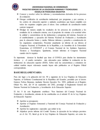 UNIVERSIDAD NACIONAL DE CHIMBORAZO
FACULTAD CIENCIAS DE LA EDUCACION HUMANAS Y TECNOLOGIAS
ESCUELA DE PSICOLOGIA EDUCATIVA
 Conocer y resolver sobre los informes y recomendaciones derivados de los procesos
de evaluación
 Otorgar certificados de acreditación institucional, por programas y por carreras, a
los centros de educación superior y unidades académicas que hayan cumplido con
todos los requisitos exigidos para el efecto. Este certificado de acreditación tendrá
carácter temporal
 Divulgar de manera amplia los resultados de los procesos de acreditación y los
resultados de la evaluación externa, con el propósito de orientar a la sociedad sobre
la calidad y características de las instituciones y programas del sistema; Asesorar en
el establecimiento y ejecución del Sistema Nacional de Evaluación y Acreditación
para la educación básica y media; Elaborar informes y ponerlos a consideración de
los organismos competentes; Presentar anualmente un informe de sus labores al
Congreso Nacional, al Presidente de la República, a la Asamblea de la Universidad
Ecuatoriana, al CONESUP y al Consejo Nacional de los Institutos Superiores
Técnicos y Tecnológicos. Igualmente, enviará informes al Congreso Nacional
cuando éste lo requiera
Es importante destacar la facultad que tiene el CONEA para diseñar los instrumentos
técnicos y el cuadro normativo más adecuados para viabilizar la evaluación en las
instituciones de educación superior (IESS). Sobre todo las características y estándares de
calidad tendrán mayor relevancia cuando hayan sido publicados en el Registro Oficial
correspondiente.
BASE REGLAMENTARIA
Para dar lugar a la aplicación del Art. 90 y siguientes de la Ley Orgánica de Educación
Superior, el Gobierno Constitucional de la República del Ecuador, presidido por el doctor
Gustavo Noboa Bejarano, mediante Decreto Ejecutivo No. 3093, publicado en el Registro
Oficial No. 666, del 19 de septiembre del 2002, promulgó el Reglamento General del
Sistema Nacional de Evaluación y Acreditación de la Educación Superior.
El Art. 8 de este Reglamento establece: “Son funciones del Consejo Nacional de
Evaluación y Acreditación, además de las establecidas en el artículo 93 de la Ley Orgánica
de Educación Superior:
 Aprobar su presupuesto
 Aprobar el Orgánico Estructural y Funcional del Consejo Nacional de Evaluación y
Acreditación
 Aprobar los reglamentos especiales que señale la ley
 Adjudicar previo informe del Comité Técnico, la ejecución de los trabajos previstos
en el Art. 93, literal g) de la Ley Orgánica de Educación Superior, así como los
 