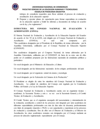 UNIVERSIDAD NACIONAL DE CHIMBORAZO
FACULTAD CIENCIAS DE LA EDUCACION HUMANAS Y TECNOLOGIAS
ESCUELA DE PSICOLOGIA EDUCATIVA
trabajos de consultoría requeridos para llevar adelante el proceso de evaluación y
acreditación de la educación superior
 Preparar y ejecutar planes de capacitación para formar especialistas en evaluación
de la educación superior y Emitir los informes y documentos de trabajo de acuerdo
con la ley y los reglamentos”.
ESTRUCTURA DEL CONSEJO NACIONAL DE EVALUACIÓN Y
ACREDITACIÓN (CONEA)
El Sistema Nacional de Evaluación y Acreditación de la Educación Superior del Ecuador
de acuerdo al Art. 92 de la LOES, está dirigido por el Consejo Nacional de Evaluación y
Acreditación (CONEA), el cual está compuesto por:
“Dos académicos designados por el Presidente de la República, de ternas elaboradas por la
Asamblea Universitaria, calificados por el Consejo Nacional de Educación Superior
(CONESUP)
Dos académicos designados por el Congreso Nacional, de ternas elaboradas por la
Asamblea Universitaria, calificadas por el CONESUP, de fuera de su seno, uno de ellos
podrá ser el candidato propuesto por las federaciones nacionales de estudiantes públicos y
particulares
Un vocal designado por el Ministerio de Educación y Cultura
Un vocal designado por las federaciones nacionales de los colegios profesionales del país
Un vocal designado por el organismo estatal de ciencia y tecnología
Un vocal designado por la Federación de Cámaras de la Producción.”
El Presidente es elegido de entre los miembros del Consejo Nacional de Evaluación y
Acreditación. La calidad de miembros del Consejo está regulada por la Constitución
Política del Estado y la Ley de Educación Superior.
El Consejo Nacional de Evaluación y Acreditación cuenta con un organismo técnico –
académico, la Secretaría Técnica y esta a su vez con la Secretaría General y el Comité
Técnico de Evaluación y Acreditación.
El Comité Técnico que es el organismo encargado del asesoramiento y sistematización de
la evaluación, acreditación y control de los procesos está integrado por siete académicos de
diferentes especialidades profesionales con más de diez años de docencia, preferentemente
con título de postgrado (maestría o Ph.D.) y con capacitación y experiencia en los procesos
de evaluación y acreditación. Dos de ellos son el Director de Evaluación y el Director de
Acreditación, los cinco académicos restantes son designados por el Consejo mediante un
proceso de selección reglamentado especialmente por el Consejo.
 