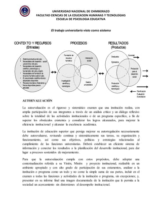 UNIVERSIDAD NACIONAL DE CHIMBORAZO
FACULTAD CIENCIAS DE LA EDUCACION HUMANAS Y TECNOLOGIAS
ESCUELA DE PSICOLOGIA EDUCATIVA
El trabajo universitario visto como sistema
AUTOEVALUACIÓN
La autoevaluación es el riguroso y sistemático examen que una institución realiza, con
amplia participación de sus integrantes a través de un análisis crítico y un diálogo reflexivo
sobre la totalidad de las actividades institucionales o de un programa específico, a fin de
superar los obstáculos existentes y considerar los logros alcanzados, para mejorar la
eficiencia institucional y alcanzar la excelencia académica.
La institución de educación superior que persiga mejorar su autorregulación necesariamente
debe autoevaluarse, revisando continua y sistemáticamente sus tareas, su organización y
funcionamiento, así como sus objetivos, políticas y estrategias relacionadas al
cumplimiento de las funciones universitarias. Deberá establecer un eficiente sistema de
información y conectar los resultados a la planificación del desarrollo institucional, para dar
lugar a procesos sostenidos de mejoramiento.
Para que la autoevaluación cumpla con estos propósitos, debe adoptar una
contextualización referida a su Visión, Misión y proyecto institucional, realizable en un
ambiente apropiado y con alto grado de participación de sus estamentos, analizar a la
institución o programa como un todo y no como la simple suma de sus partes, incluir en el
examen a todas las funciones y actividades de la institución o programa, sin excepciones; y,
presentar en su informe final una imagen documentada de la institución que le permita a la
sociedad un acercamiento sin distorsiones al desempeño institucional.
 