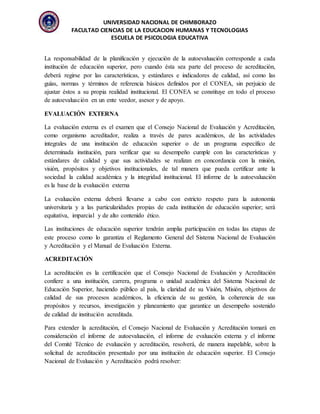 UNIVERSIDAD NACIONAL DE CHIMBORAZO
FACULTAD CIENCIAS DE LA EDUCACION HUMANAS Y TECNOLOGIAS
ESCUELA DE PSICOLOGIA EDUCATIVA
La responsabilidad de la planificación y ejecución de la autoevaluación corresponde a cada
institución de educación superior, pero cuando ésta sea parte del proceso de acreditación,
deberá regirse por las características, y estándares e indicadores de calidad, así como las
guías, normas y términos de referencia básicos definidos por el CONEA, sin perjuicio de
ajustar éstos a su propia realidad institucional. El CONEA se constituye en todo el proceso
de autoevaluación en un ente veedor, asesor y de apoyo.
EVALUACIÓN EXTERNA
La evaluación externa es el examen que el Consejo Nacional de Evaluación y Acreditación,
como organismo acreditador, realiza a través de pares académicos, de las actividades
integrales de una institución de educación superior o de un programa específico de
determinada institución, para verificar que su desempeño cumple con las características y
estándares de calidad y que sus actividades se realizan en concordancia con la misión,
visión, propósitos y objetivos institucionales, de tal manera que pueda certificar ante la
sociedad la calidad académica y la integridad institucional. El informe de la autoevaluación
es la base de la evaluación externa
La evaluación externa deberá llevarse a cabo con estricto respeto para la autonomía
universitaria y a las particularidades propias de cada institución de educación superior; será
equitativa, imparcial y de alto contenido ético.
Las instituciones de educación superior tendrán amplia participación en todas las etapas de
este proceso como lo garantiza el Reglamento General del Sistema Nacional de Evaluación
y Acreditación y el Manual de Evaluación Externa.
ACREDITACIÓN
La acreditación es la certificación que el Consejo Nacional de Evaluación y Acreditación
confiere a una institución, carrera, programa o unidad académica del Sistema Nacional de
Educación Superior, haciendo público al país, la claridad de su Visión, Misión, objetivos de
calidad de sus procesos académicos, la eficiencia de su gestión, la coherencia de sus
propósitos y recursos, investigación y planeamiento que garantice un desempeño sostenido
de calidad de institución acreditada.
Para extender la acreditación, el Consejo Nacional de Evaluación y Acreditación tomará en
consideración el informe de autoevaluación, el informe de evaluación externa y el informe
del Comité Técnico de evaluación y acreditación, resolverá, de manera inapelable, sobre la
solicitud de acreditación presentado por una institución de educación superior. El Consejo
Nacional de Evaluación y Acreditación podrá resolver:
 