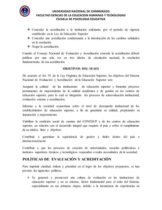 UNIVERSIDAD NACIONAL DE CHIMBORAZO
FACULTAD CIENCIAS DE LA EDUCACION HUMANAS Y TECNOLOGIAS
ESCUELA DE PSICOLOGIA EDUCATIVA
 Conceder la acreditación a la institución solicitante; por el período de vigencia
establecido en la Ley de Educación Superior
 Conceder una acreditación condicionada a la introducción de los cambios señalados
en la resolución
 Negar la acreditación.
Cuando el Consejo Nacional de Evaluación y Acreditación conceda la acreditación deberá
publicar por una sola vez en tres diarios de circulación nacional, la resolución
fundamentada de esa acreditación.
OBJETIVOS DEL SEAES
De acuerdo al Art. 91 de la Ley Orgánica de Educación Superior, los objetivos del Sistema
Nacional de Evaluación y Acreditación de la Educación Superior son:
Asegurar la calidad de las instituciones de educación superior y fomentar procesos
permanentes de mejoramiento de la calidad académica y de gestión en los centros de
educación superior, para lo cual se integrarán los procesos de autoevaluación institucional,
evaluación externa y acreditación;
Informar a la sociedad ecuatoriana sobre el nivel de desempeño institucional de los
establecimientos de educación superior, a fin de garantizar su calidad, propiciando su
depuración y mejoramiento;
Viabilizar la rendición social de cuentas del CONESUP y de los centros de educación
superior, en relación con el desarrollo integral que requiere el país y sobre el cumplimiento
de su misión, fines y objetivos
Contribuir a garantizar la equivalencia de grados y títulos dentro del país e
internacionalmente
Contribuir a que los procesos de creación de universidades, escuelas politécnicas e
institutos superiores técnicos y tecnológicos respondan a reales necesidades de la sociedad.
POLÍTICAS DE EVALUACIÓN Y ACREDITACIÓN
Para imprimir claridad, énfasis y prioridad en el logro de los objetivos propuestos, se han
previsto las siguientes políticas:
 Se generará y promoverá una cultura de evaluación en las instituciones de
educación superior y en su entorno, factor fundamental para el éxito del Sistema,
especialmente en sus primeras etapas, debido a la inexistencia de experiencias en
 
