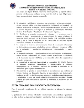 UNIVERSIDAD NACIONAL DE CHIMBORAZO
FACULTAD CIENCIAS DE LA EDUCACION HUMANAS Y TECNOLOGIAS
ESCUELA DE PSICOLOGIA EDUCATIVA
este campo en el país. Deberá concederse máxima prioridad y especial énfasis a
preparar actividades que conduzcan a este propósito desde el inicio del proyecto y
luego, permanentemente durante su desarrollo.
 Se estimularán actividades y mecanismos que se orienten a favorecer, construir y
afirmar logros de calidad en el hacer universitario. La búsqueda de la calidad y el
logro de la excelencia serán guía y motivación permanente en las acciones de todos
los actores del proceso, a lo largo de la formación y funcionamiento del Sistema
Nacional de Evaluación y Acreditación de la Educación Superior.
 Se identificarán y aplicarán constantemente estrategias y mecanismos que se
orienten a lograr sostenidamente, el establecimiento de nuevas relaciones de
interacción con la sociedad civil y el Estado, basadas en la credibilidad, confianza
mutua y en la calidad e integridad de las instituciones de educación superior,
demostrada por medio de la acreditación.
 Se procederá a incorporar permanentemente durante la construcción del sistema y
su funcionamiento, conceptos actualizados, procesos eficientes y normas de calidad
en la evaluación y acreditación, cuidadosamente contextualizados a nuestra
realidad.
 Se adoptarán estrategias y procedimientos eficaces que aseguren la credibilidad y
validez nacional e internacional del Sistema Nacional de Evaluación y Acreditación
de la Educación Superior (SEAES); y, se mantendrá sobre ellos seguimiento y
evaluación permanente.
 Se precautelará la autonomía, independencia e imparcialidad del SEAES. También
se asegurará conceptual, metodológica y sistemáticamente la naturaleza
autorreguladora de la propuesta, buscando así potenciar la capacidad de las
instituciones para su propia transformación.
 Para reafirmar la garantía de calidad integral de las instituciones que conforman el
Sistema Nacional de Educación Superior, la autoevaluación será institucional e
involucrará a todo el nivel de pregrado, así como a los institutos superiores técnicos
y tecnológicos, en tanto que para la educación del postgrado y educación a distancia
y virtual, por tener características especiales y particulares, la evaluación será por
programas.
ESTRATEGIAS DE EVALUACIÓN Y ACREDITACIÓN
Para el apropiado cumplimiento de las políticas expuestas, se plantean las siguientes
estrategias:
La participación de los actores, individuales e institucionales, será estimulada y garantizada
en todas las fases y etapas de la evaluación y acreditación. Solo un proceso con irrestricta
 