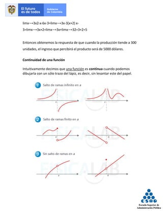 limx⟶3x2-x-6x-3=limx⟶3x-3(x+2) x-
3=limx⟶3x+2=limx⟶3x+limx⟶32=3+2=5
Entonces obtenemos la respuesta de que cuando la producción tiende a 300
unidades, el ingreso que percibirá el producto será de 5000 dólares.
Continuidad de una función
Intuitivamente decimos que una función es contínua cuando podemos
dibujarla con un sólo trazo del lápiz, es decir, sin levantar este del papel.
 