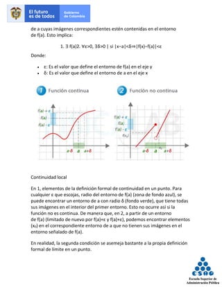de a cuyas imágenes correspondientes estén contenidas en el entorno
de f(a). Esto implica:
1. ∃ f(a)2. ∀ε>0, ∃δ>0 | si |x−a|<δ⇒|f(x)−f(a)|<ε
Donde:
• ε: Es el valor que define el entorno de f(a) en el eje y
• δ: Es el valor que define el entorno de a en el eje x
Continuidad local
En 1, elementos de la definición formal de continuidad en un punto. Para
cualquier ε que escojas, radio del entorno de f(a) (zona de fondo azul), se
puede encontrar un entorno de a con radio δ (fondo verde), que tiene todas
sus imágenes en el interior del primer entorno. Esto no ocurre así si la
función no es continua. De manera que, en 2, a partir de un entorno
de f(a) (limitado de nuevo por f(a)+ε y f(a)+ε), podemos encontrar elementos
(x0) en el correspondiente entorno de a que no tienen sus imágenes en el
entorno señalado de f(a).
En realidad, la segunda condición se asemeja bastante a la propia definición
formal de límite en un punto.
 