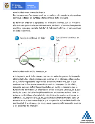 Continuidad en un intervalo abierto
Decimos que una función es continua en un intervalo abierto (a,b) cuando es
continua en todos los puntos pertenecientes a dicho intervalo.
La definición anterior es aplicable a los intervalos infinitos. Así, las funciones
elementales que estudiamos normalmente, definidas por una sola expresión
analítica, como por ejemplo, f(x)=3x2
+3, f(x)=cos(x) ó f(x)=x−−√ son continuas
en todo su dominio.
Continuidad en intervalo abierto (a,b)
A la izquierda, en 1, la función es continua en todos los puntos del intervalo
abierto (a,b). Por ello decimos que es continua en el intervalo. A la derecha,
en 2, la función presenta un punto de discontinuidad en x=c, con lo que
decimos que la función no es continua en dicho intervalo. Por otro lado,
recuerda que para definir la continuidad en un punto es necesario que la
función esté definida en un entorno del propio intervalo. Observa, en 1, que
cualquier punto de los reales perteneciente a un intervalo abierto tiene un
entorno contenido en el propio intervalo, incluso los puntos próximos a los
extremos. Así, el punto a+0.01, muy próximo al extremo inferior a tiene un
entorno en el propio intervalo (a,b) que nos permite aplicar la definición de
continuidad. Si lo piensas, esto ocurre para cualquier valor concreto próximo
a los extremos del intervalo.
 