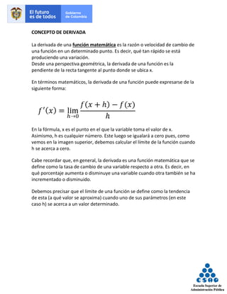 CONCEPTO DE DERIVADA
La derivada de una función matemática es la razón o velocidad de cambio de
una función en un determinado punto. Es decir, qué tan rápido se está
produciendo una variación.
Desde una perspectiva geométrica, la derivada de una función es la
pendiente de la recta tangente al punto donde se ubica x.
En términos matemáticos, la derivada de una función puede expresarse de la
siguiente forma:
En la fórmula, x es el punto en el que la variable toma el valor de x.
Asimismo, h es cualquier número. Este luego se igualará a cero pues, como
vemos en la imagen superior, debemos calcular el límite de la función cuando
h se acerca a cero.
Cabe recordar que, en general, la derivada es una función matemática que se
define como la tasa de cambio de una variable respecto a otra. Es decir, en
qué porcentaje aumenta o disminuye una variable cuando otra también se ha
incrementado o disminuido.
Debemos precisar que el límite de una función se define como la tendencia
de esta (a qué valor se aproxima) cuando uno de sus parámetros (en este
caso h) se acerca a un valor determinado.
 
