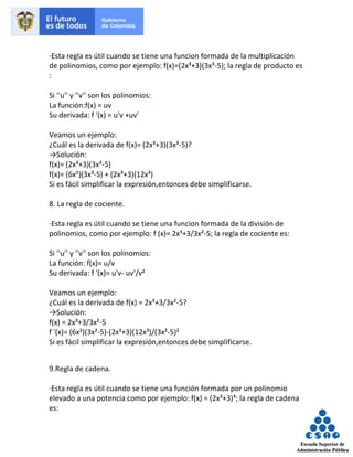 ·Esta regla es útil cuando se tiene una funcion formada de la multiplicación
de polinomios, como por ejemplo: f(x)=(2x³+3)(3x³-5); la regla de producto es
:
Si ''u'' y ''v'' son los polinomios:
La función:f(x) = uv
Su derivada: f '(x) = u'v +uv'
Veamos un ejemplo:
¿Cuál es la derivada de f(x)= (2x³+3)(3x³-5)?
→Solución:
f(x)= (2x³+3)(3x³-5)
f(x)= (6x²)(3x³-5) + (2x³+3)(12x³)
Si es fácil simplificar la expresión,entonces debe simplificarse.
8. La regla de cociente.
·Esta regla es útil cuando se tiene una funcion formada de la división de
polinomios, como por ejemplo: f (x)= 2x³+3/3x²-5; la regla de cociente es:
Si ''u'' y ''v'' son los polinomios:
La función: f(x)= u/v
Su derivada: f '(x)= u'v- uv'/v²
Veamos un ejemplo:
¿Cuál es la derivada de f(x) = 2x³+3/3x²-5?
→Solución:
f(x) = 2x³+3/3x²-5
f '(x)= (6x²)(3x²-5)-(2x³+3)(12x³)/(3x²-5)²
Si es fácil simplificar la expresión,entonces debe simplificarse.
9.Regla de cadena.
·Esta regla es útil cuando se tiene una función formada por un polinomio
elevado a una potencia como por ejemplo: f(x) = (2x³+3)³; la regla de cadena
es:
 
