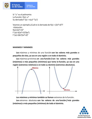 Si ''u'' es el polinomio:
La funcíón: f(x)= uⁿ̄
Su derivada:f '(x) = n(u)ⁿˉ¹(u')̄
Veamos un ejemplo:¿Cuál es la derivada de f(x) = (2x³+3)³?
→Solución:
f(x)=(2x³+3)³
f '(x)=3(2x³+3)²(6x²)
f '(x)=18x²(2x³+3)²
MAXIMOS Y MINIMOS
Los máximos y mínimos de una función son los valores más grandes o
pequeños de ésta, ya sea en una región o en todo el dominio.
Los máximos y mínimos en una función f son los valores más grandes
(máximos) o más pequeños (mínimos) que toma la función, ya sea en una
región (extremos relativos) o en todo su dominio (extremos absolutos).
Los máximos y mínimos también se llaman extremos de la función.
Los extremos absolutos son los valores de una función f más grandes
(máximos) o más pequeños (mínimos) de todo el dominio.
 