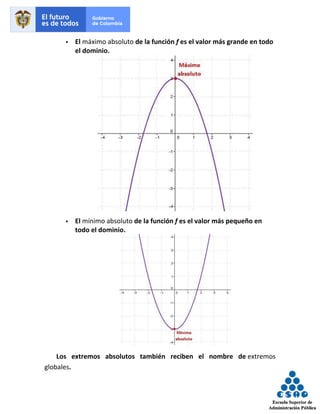 ▪ El máximo absoluto de la función f es el valor más grande en todo
el dominio.
▪ El mínimo absoluto de la función f es el valor más pequeño en
todo el dominio.
Los extremos absolutos también reciben el nombre de extremos
globales.
 