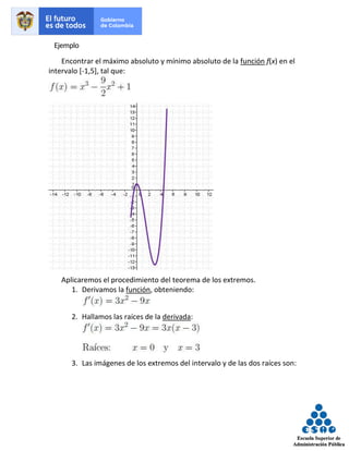 Ejemplo
Encontrar el máximo absoluto y mínimo absoluto de la función f(x) en el
intervalo [-1,5], tal que:
Aplicaremos el procedimiento del teorema de los extremos.
1. Derivamos la función, obteniendo:
2. Hallamos las raíces de la derivada:
3. Las imágenes de los extremos del intervalo y de las dos raíces son:
 