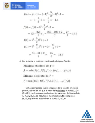 4. Por lo tanto, el máximo y mínimo absolutos de f serán:
Se han comparado cuatro imágenes de la función en cuatro
puntos, los dos en los que el valor de la derivada es nulo (0, 1) y
(3, -12,5) con los correspondientes a los extremos del intervalo (-
1, -4,5) y (5, 13,5). Resultado: máximo absoluto en el punto
(5, 13,5) y mínimo absoluto en el punto (3, -12,5).
 