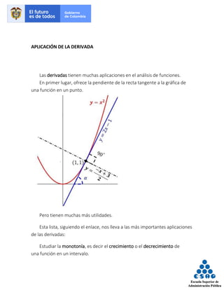 APLICACIÓN DE LA DERIVADA
Las derivadas tienen muchas aplicaciones en el análisis de funciones.
En primer lugar, ofrece la pendiente de la recta tangente a la gráfica de
una función en un punto.
Pero tienen muchas más utilidades.
Esta lista, siguiendo el enlace, nos lleva a las más importantes aplicaciones
de las derivadas:
Estudiar la monotonía, es decir el crecimiento o el decrecimiento de
una función en un intervalo.
 