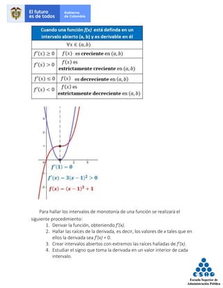 Para hallar los intervalos de monotonía de una función se realizará el
siguiente procedimiento:
1. Derivar la función, obteniendo f’(x).
2. Hallar las raíces de la derivada, es decir, los valores de x tales que en
ellos la derivada sea f’(x) = 0.
3. Crear intervalos abiertos con extremos las raíces halladas de f’(x).
4. Estudiar el signo que toma la derivada en un valor interior de cada
intervalo.
 