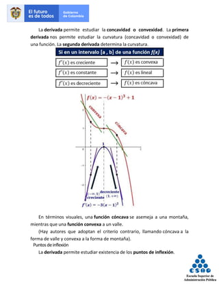 La derivada permite estudiar la concavidad o convexidad. La primera
derivada nos permite estudiar la curvatura (concavidad o convexidad) de
una función. La segunda derivada determina la curvatura.
En términos visuales, una función cóncava se asemeja a una montaña,
mientras que una función convexa a un valle.
(Hay autores que adoptan el criterio contrario, llamando cóncava a la
forma de valle y convexa a la forma de montaña).
Puntosdeinflexión
La derivada permite estudiar existencia de los puntos de inflexión.
 