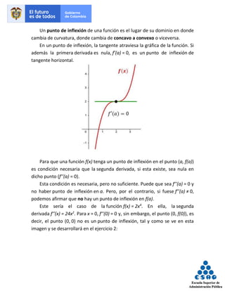 Un punto de inflexión de una función es el lugar de su dominio en donde
cambia de curvatura, donde cambia de concavo a convexo o viceversa.
En un punto de inflexión, la tangente atraviesa la gráfica de la función. Si
además la primera derivada es nula, f’(a) = 0, es un punto de inflexión de
tangente horizontal.
Para que una función f(x) tenga un punto de inflexión en el punto (a, f(a))
es condición necesaria que la segunda derivada, si esta existe, sea nula en
dicho punto (f’’(a) = 0).
Esta condición es necesaria, pero no suficiente. Puede que sea f’’(a) = 0 y
no haber punto de inflexión en a. Pero, por el contrario, si fuese f’’(a) ≠ 0,
podemos afirmar que no hay un punto de inflexión en f(a).
Este sería el caso de la función f(x) = 2x4
. En ella, la segunda
derivada f’’(x) = 24x2
. Para x = 0, f’’(0) = 0 y, sin embargo, el punto (0, f(0)), es
decir, el punto (0, 0) no es un punto de inflexión, tal y como se ve en esta
imagen y se desarrollará en el ejercicio 2:
 