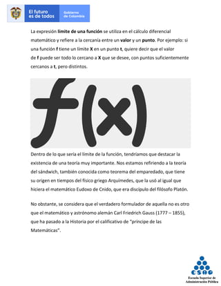 La expresión límite de una función se utiliza en el cálculo diferencial
matemático y refiere a la cercanía entre un valor y un punto. Por ejemplo: si
una función f tiene un límite X en un punto t, quiere decir que el valor
de f puede ser todo lo cercano a X que se desee, con puntos suficientemente
cercanos a t, pero distintos.
Dentro de lo que sería el límite de la función, tendríamos que destacar la
existencia de una teoría muy importante. Nos estamos refiriendo a la teoría
del sándwich, también conocida como teorema del emparedado, que tiene
su origen en tiempos del físico griego Arquímedes, que la usó al igual que
hiciera el matemático Eudoxo de Cnido, que era discípulo del filósofo Platón.
No obstante, se considera que el verdadero formulador de aquella no es otro
que el matemático y astrónomo alemán Carl Friedrich Gauss (1777 – 1855),
que ha pasado a la Historia por el calificativo de “príncipe de las
Matemáticas”.
 