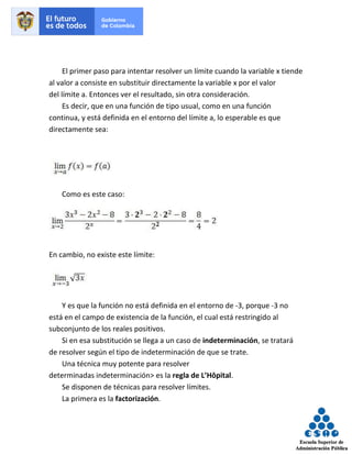 El primer paso para intentar resolver un límite cuando la variable x tiende
al valor a consiste en substituir directamente la variable x por el valor
del límite a. Entonces ver el resultado, sin otra consideración.
Es decir, que en una función de tipo usual, como en una función
continua, y está definida en el entorno del límite a, lo esperable es que
directamente sea:
Como es este caso:
En cambio, no existe este límite:
Y es que la función no está definida en el entorno de -3, porque -3 no
está en el campo de existencia de la función, el cual está restringido al
subconjunto de los reales positivos.
Si en esa substitución se llega a un caso de indeterminación, se tratará
de resolver según el tipo de indeterminación de que se trate.
Una técnica muy potente para resolver
determinadas indeterminación> es la regla de L’Hôpital.
Se disponen de técnicas para resolver límites.
La primera es la factorización.
 