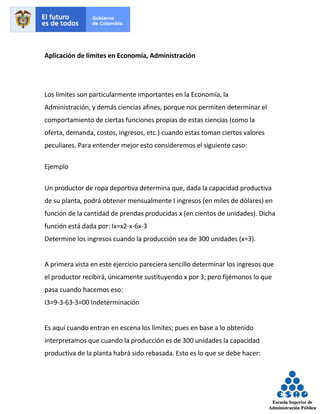 Aplicación de límites en Economía, Administración
Los límites son particularmente importantes en la Economía, la
Administración, y demás ciencias afines, porque nos permiten determinar el
comportamiento de ciertas funciones propias de estas ciencias (como la
oferta, demanda, costos, ingresos, etc.) cuando estas toman ciertos valores
peculiares. Para entender mejor esto consideremos el siguiente caso:
Ejemplo
Un productor de ropa deportiva determina que, dada la capacidad productiva
de su planta, podrá obtener mensualmente I ingresos (en miles de dólares) en
función de la cantidad de prendas producidas x (en cientos de unidades). Dicha
función está dada por: Ix=x2-x-6x-3
Determine los ingresos cuando la producción sea de 300 unidades (x=3).
A primera vista en este ejercicio pareciera sencillo determinar los ingresos que
el productor recibirá, únicamente sustituyendo x por 3; pero fijémonos lo que
pasa cuando hacemos eso:
I3=9-3-63-3=00 Indeterminación
Es aquí cuando entran en escena los límites; pues en base a lo obtenido
interpretamos que cuando la producción es de 300 unidades la capacidad
productiva de la planta habrá sido rebasada. Esto es lo que se debe hacer:
 