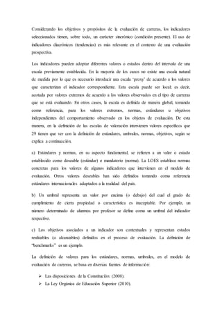 Considerando los objetivos y propósitos de la evaluación de carreras, los indicadores
seleccionados tienen, sobre todo, un carácter sincrónico (condición presente). El uso de
indicadores diacrónicos (tendencias) es más relevante en el contexto de una evaluación
prospectiva.
Los indicadores pueden adoptar diferentes valores o estados dentro del intervalo de una
escala previamente establecida. En la mayoría de los casos no existe una escala natural
de medida por lo que es necesario introducir una escala ‘proxy’ de acuerdo a los valores
que caracterizan el indicador correspondiente. Esta escala puede ser local; es decir,
acotada por valores extremos de acuerdo a los valores observados en el tipo de carreras
que se está evaluando. En otros casos, la escala es definida de manera global, tomando
como referencia, para los valores extremos, normas, estándares u objetivos
independientes del comportamiento observado en los objetos de evaluación. De esta
manera, en la definición de las escalas de valoración intervienen valores específicos que
29 tienen que ver con la definición de estándares, umbrales, normas, objetivos, según se
explica a continuación.
a) Estándares y normas, en su aspecto fundamental, se refieren a un valor o estado
establecido como deseable (estándar) o mandatorio (norma). La LOES establece normas
concretas para los valores de algunos indicadores que intervienen en el modelo de
evaluación. Otros valores deseables han sido definidos tomando como referencia
estándares internacionales adaptados a la realidad del país.
b) Un umbral representa un valor por encima (o debajo) del cual el grado de
cumplimiento de cierta propiedad o característica es inaceptable. Por ejemplo, un
número determinado de alumnos por profesor se define como un umbral del indicador
respectivo.
c) Los objetivos asociados a un indicador son contextuales y representan estados
realizables (o alcanzables) definidos en el proceso de evaluación. La definición de
“benchmarks” es un ejemplo.
La definición de valores para los estándares, normas, umbrales, en el modelo de
evaluación de carreras, se basa en diversas fuentes de información:
 Las disposiciones de la Constitución (2008).
 La Ley Orgánica de Educación Superior (2010).
 