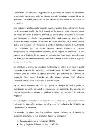 Considerando los objetivos y propósitos de la evaluación de carreras, los indicadores
seleccionados tienen, sobre todo, un carácter sincrónico (condición presente). El uso de
indicadores diacrónicos (tendencias) es más relevante en el contexto de una evaluación
prospectiva.
Los indicadores pueden adoptar diferentes valores o estados dentro del intervalo de una
escala previamente establecida. En la mayoría de los casos no existe una escala natural
de medida por lo que es necesario introducir una escala ‘proxy’ de acuerdo a los valores
que caracterizan el indicador correspondiente. Esta escala puede ser local; es decir,
acotada por valores extremos de acuerdo a los valores observados en el tipo de carreras
que se está evaluando. En otros casos, la escala es definida de manera global, tomando
como referencia, para los valores extremos, normas, estándares u objetivos
independientes del comportamiento observado en los objetos de evaluación. De esta
manera, en la definición de las escalas de valoración intervienen valores específicos que
29 tienen que ver con la definición de estándares, umbrales, normas, objetivos, según se
explica a continuación.
a) Estándares y normas, en su aspecto fundamental, se refieren a un valor o estado
establecido como deseable (estándar) o mandatorio (norma). La LOES establece normas
concretas para los valores de algunos indicadores que intervienen en el modelo de
evaluación. Otros valores deseables han sido definidos tomando como referencia
estándares internacionales adaptados a la realidad del país.
b) Un umbral representa un valor por encima (o debajo) del cual el grado de
cumplimiento de cierta propiedad o característica es inaceptable. Por ejemplo, un
número determinado de alumnos por profesor se define como un umbral del indicador
respectivo.
c) Los objetivos asociados a un indicador son contextuales y representan estados
realizables (o alcanzables) definidos en el proceso de evaluación. La definición de
“benchmarks” es un ejemplo.
La definición de valores para los estándares, normas, umbrales, en el modelo de
evaluación de carreras, se basa en diversas fuentes de información:
 Las disposiciones de la Constitución (2008).
 La Ley Orgánica de Educación Superior (2010).
 