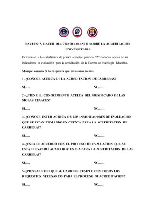 ENCUESTA HACER DEL CONOCIMIENTO SOBRE LA ACREDITACIÓN
UNIVERSITARIA
Determinar si los estudiantes de primer semestre paralelo “A” conocen acerca de los
indicadores de evaluación para la acreditación de la Carrera de Psicología Educativa.
Marque con una X la respuesta que crea conveniente.
1.-¿CONOCE ACERCA DE LA ACREDITACION DE CARRERAS?
SI….. NO……
2.- ¿TIENE EL CONOCIMIENTO ACERCA DEL SIGNIFICADO DE LAS
SIGLAS CEAACES?
SI….. NO……
3.-¿CONOCE USTED ACERCA DE LOS INMDICADORES DE EVALUACION
QUE SE ESTAN TOMANDO EN CUENTA PARA LA ACREDITACION DE
CARRERAS?
SI….. NO……
4.-¿ESTA DE ACUERDO CON EL PROCESO DE EVALUACION QUE SE
ESTA LLEVANDO ACABO HOY EN DIA PARA LA ACREDITACION DE LAS
CARRERAS?
SI….. NO……
5.-¿PIENSA USTED QUE SU CARRERA CUMPLE CON TODOS LOS
REQUISITOS NECESARIOS PARA EL PROCESO DE ACREDITACION?
SI….. NO……
 