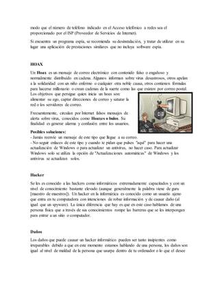 modo que el número de teléfono indicado en el Acceso telefónico a redes sea el
proporcionado por el ISP (Proveedor de Servicios de Internet).
Si encuentra un programa espía, se recomienda su desinstalación, y tratar de utilizar en su
lugar una aplicación de prestaciones similares que no incluya software espía.
HOAX
Un Hoax es un mensaje de correo electrónico con contenido falso o engañoso y
normalmente distribuido en cadena. Algunos informan sobre virus desastrosos, otros apelan
a la solidaridad con un niño enfermo o cualquier otra noble causa, otros contienen fórmulas
para hacerse millonario o crean cadenas de la suerte como las que existen por correo postal.
Los objetivos que persigue quien inicia un hoax son:
alimentar su ego, captar direcciones de correo y saturar la
red o los servidores de correo.
Frecuentemente, circulan por Internet falsos mensajes de
alerta sobre virus, conocidos como Hoaxes o bulos. Su
finalidad es generar alarma y confusión entre los usuarios.
Posibles soluciones:
- Jamás reenvíe un mensaje de este tipo que llegue a su correo.
- No seguir enlaces de este tipo y cuando te pidan que pulses "aquí" para hacer una
actualización de Windows o para actualizar un antivirus, no hacer caso. Para actualizar
Windows solo se utiliza la opción de "Actualizaciones automáticas" de Windows y los
antivirus se actualizan solos.
Hacker
Se les es conocido a las hackers como informáticos extremadamente capacitados y con un
nivel de conocimiento bastante elevado (aunque generalmente la palabra viene de guru
[maestro de maestros]). Un hacker en la informática es conocido como un usuario ajeno
que entra en tu computadora con intenciones de robar información y de causar daño (al
igual que un spyware). La única diferencia que hay es que en este caso hablamos de una
persona física que a través de sus conocimientos rompe las barreras que se les interpongan
para entrar a un sitio o computador.
Daños
Los daños que puede causar un hacker informático pueden ser tanto insipientes como
irreparables debido a que en este momento estamos hablando de una persona, los daños son
igual al nivel de maldad de la persona que usurpa dentro de tu ordenador o lo que el desee
 