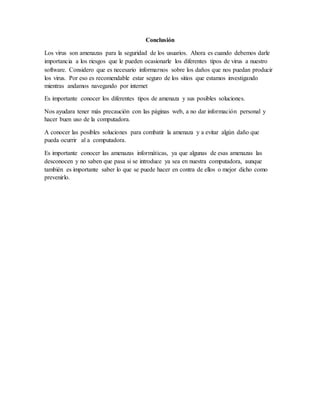 Conclusión
Los virus son amenazas para la seguridad de los usuarios. Ahora es cuando debemos darle
importancia a los riesgos que le pueden ocasionarle los diferentes tipos de virus a nuestro
software. Considero que es necesario informarnos sobre los daños que nos puedan producir
los virus. Por eso es recomendable estar seguro de los sitios que estamos investigando
mientras andamos navegando por internet
Es importante conocer los diferentes tipos de amenaza y sus posibles soluciones.
Nos ayudara tener más precaución con las páginas web, a no dar información personal y
hacer buen uso de la computadora.
A conocer las posibles soluciones para combatir la amenaza y a evitar algún daño que
pueda ocurrir al a computadora.
Es importante conocer las amenazas informáticas, ya que algunas de esas amenazas las
desconocen y no saben que pasa si se introduce ya sea en nuestra computadora, aunque
también es importante saber lo que se puede hacer en contra de ellos o mejor dicho como
prevenirlo.
 