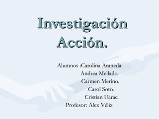 InvestigaciónInvestigación
Acción.Acción.
Alumnos :Carolina Araneda.Alumnos :Carolina Araneda.
Andrea Mellado.Andrea Mellado.
Carmen Merino.Carmen Merino.
Carol Soto.Carol Soto.
Cristian Uarac.Cristian Uarac.
Profesor: Alex VélizProfesor: Alex Véliz
 