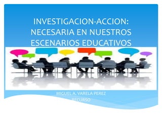INVESTIGACION-ACCION:
NECESARIA EN NUESTROS
ESCENARIOS EDUCATIVOS
MIGUEL A. VARELA PEREZ
RECURSO
 