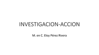 INVESTIGACION-ACCION
M. en C. Eloy Pérez Rivera
 