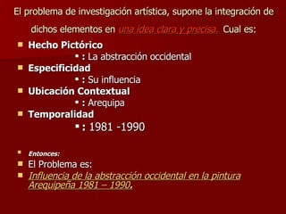 El problema de investigación artística, supone la integración de dichos elementos en  una idea clara y precisa.   Cual es: Hecho Pictórico  :  La abstracción occidental Especificidad   :  Su influencia  Ubicación Contextual  :  Arequipa  Temporalidad    :  1981 -1990  Entonces:   El Problema es: Influencia de la abstracción occidental en la pintura Arequipeña 1981 – 1990 . 