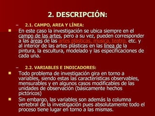 2. DESCRIPCIÓN: 2.1. CAMPO, AREA Y LÍNEA:  En este caso la investigación se ubica siempre en el  campo de las artes , pero a su vez, pueden corresponder a las  áreas  de las  artes plásticas, música, teatro,  etc. y al interior de las artes plásticas en las  línea de  la pintura, la escultura, modelado y las especificaciones de cada una. 2.2. VARIABLES E INDICADORES: Todo problema de investigación gira en torno a variables, siendo estas las características observables, mensurables y en algunos casos modificables de las unidades de observación (básicamente hechos pictóricos) Sin embargo, las variables son además la columna vertebral de la investigación pues absolutamente todo el proceso tiene lugar en torno a las mismas. 