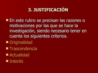 3. JUSTIFICACIÓN   En este rubro se precisan las razones o motivaciones por las que se hace la investigación, siendo necesario tener en cuenta los siguientes criterios. Originalidad  Trascendencia  Actualidad  Interés 