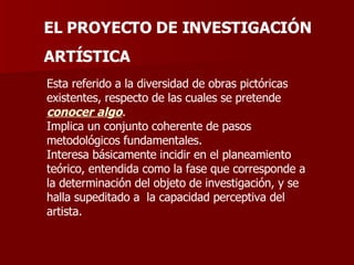 EL PROYECTO DE INVESTIGACIÓN ARTÍSTICA Esta referido a la diversidad de obras pictóricas existentes, respecto de las cuales se pretende  conocer algo .  Implica un conjunto coherente de pasos metodológicos fundamentales. Interesa básicamente incidir en el planeamiento teórico, entendida como la fase que corresponde a la determinación del objeto de investigación, y se halla supeditado a  la capacidad perceptiva del artista. 