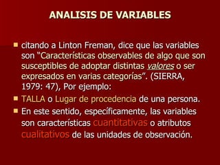 ANALISIS DE VARIABLES citando a Linton Freman, dice que las variables son “ Características observables de algo que son susceptibles de adoptar distintas  valores  o ser expresados en varias categorías ”. (SIERRA, 1979: 47), Por ejemplo:  TALLA  o  Lugar de procedencia  de una persona. En este sentido, específicamente, las variables son características  cuantitativas  o atributos  cualitativos  de las unidades de observación. 