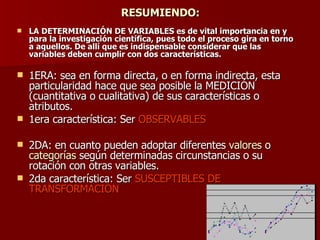 RESUMIENDO: LA DETERMINACIÓN DE VARIABLES es de vital importancia en y para la investigación científica, pues todo el proceso gira en torno a aquellos. De allí que es indispensable considerar que las variables deben cumplir con dos características. 1ERA: sea en forma directa, o en forma indirecta, esta particularidad hace que sea posible la MEDICIÓN (cuantitativa o cualitativa) de sus características o atributos.  1era característica: Ser  OBSERVABLES 2DA: en cuanto pueden adoptar diferentes  valores  o  categorías  según determinadas circunstancias o su rotación con otras variables. 2da característica: Ser  SUSCEPTIBLES DE TRANSFORMACIÓN 