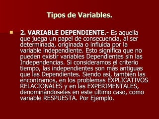 Tipos de Variables. 2. VARIABLE DEPENDIENTE.-  Es aquella que juega un papel de consecuencia, al ser determinada, originada o influida por la variable independiente. Esto significa que no pueden existir variables Dependientes sin las Independencias. Si consideramos el criterio tiempo, las independientes son más antiguas que las Dependientes. Siendo así, también las encontramos, en los problemas EXPLICATIVOS RELACIONALES y en las EXPERIMENTALES, denominándoseles en este último caso, como variable RESPUESTA. Por Ejemplo. 