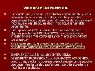 VARIABLE INTERMEDIA.-   Es aquella que juega un rol de factor condicionante pues su presencia entre la variable independiente y variable dependiente hace que sin tener el carácter de factor causal, modifique el resultado; es decir, modifique la Variable  Dependiente. Este tipo de variable se encuentra exclusivamente en algunos problemas EXPLICATIVOS  y corresponde a Investigaciones más complejas y de mayor profundidad. Por ejemplo: En el problema: Repercusión de la experiencia en el desempeño profesional del Docente de Artes Plásticas. EXPERIENCIA será la variable INTERMEDIA. DESEMPEÑO PROFESIONAL es FORMACIÓN ACADEMICA, pues  aunque ésta no aparece explícitamente es de suponer que determina la calidad profesional; pero la experiencia modifica el resultado. 