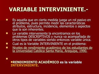 VARIABLE INTERVINIENTE.-   Es aquella que en cierta medida juega un rol pasivo en el problema, pues permite medir las características atributos, estructura, incidencia, elementos o aspectos que la son inherentes. La variable interveniente la encontramos en los problemas DESCRIPTIVOS y nunca va acompañada de otros tipos de variables siendo entonces variable única. Cual es la Variable INTERVINIENTE en el problema:  Niveles de rendimiento académico de los estudiantes de la Universidad Católica Santa María, Arequipa, 1990. RENDIMIENTO ACADÉMICO  es la variable  INTERVINIENTE. 