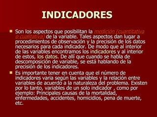 INDICADORES   Son los aspectos que posibilitan la  medición (cuantitativa o cualitativa)  de la variable. Tales aspectos dan lugar a procedimientos de observación y la precisión de los datos necesarios para cada indicador. De modo que al interior de las variables encontramos los  indicadores  y al interior de estos,  los datos . De allí que cuando se habla de descomposición de variable, se está hablando de la precisión de los indicadores. Es importante tener en cuenta que el número de indicadores varia según las variables y la relación entre variables de acuerdo a la naturaleza del problema. Existen por lo tanto, variables de un solo indicador , como por ejemplo: Principales causas de la mortalidad, enfermedades, accidentes, homicidios, pena de muerte, etc. 