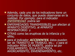Además, cada uno de los indicadores tiene un conjunto de datos, que puede observarse en la realidad. Por ejemplo; para el indicador  ENFERMEDAD ; podría ser  ENFERMEDADES TRANSMISIBLES que afectan al APARATO DIGESTIVO, al APARATO RESPIRATORIO  y  OTRAS como las eruptivas de la infancia y la sífilis;  para el indicador  ACCIDENTES , éstos pueden ser de TRANSITO de TRABAJO, etc.;  y para el indicador PENA DE MUERTE, podría se por FUSILAMIENTO, SILLA ELECTRICA, AHORCAMIENTO, ENVENENAMIENTO, etc. 