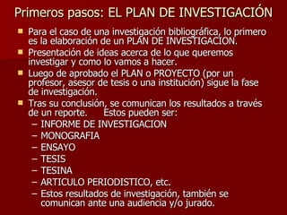 Primeros pasos: EL PLAN DE INVESTIGACIÓN Para el caso de una investigación bibliográfica, lo primero es la elaboración de un PLAN DE INVESTIGACION. Presentación de ideas acerca de lo que queremos investigar y como lo vamos a hacer. Luego de aprobado el PLAN o PROYECTO (por un profesor, asesor de tesis o una institución) sigue la fase de investigación. Tras su conclusión, se comunican los resultados a través de un reporte.  Estos pueden ser: INFORME DE INVESTIGACION MONOGRAFIA ENSAYO TESIS  TESINA ARTICULO PERIODISTICO, etc. Estos resultados de investigación, también se comunican ante una audiencia y/o jurado. 