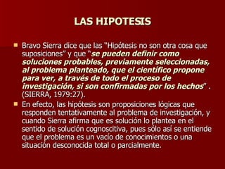 LAS HIPOTESIS Bravo Sierra dice que las “Hipótesis no son otra cosa que suposiciones” y que “ se pueden definir como soluciones probables, previamente seleccionadas, al problema planteado, que el científico propone para ver, a través de todo el proceso de investigación, si son confirmadas por los hechos ” . (SIERRA, 1979:27). En efecto, las hipótesis son proposiciones lógicas que responden tentativamente al problema de investigación, y cuando Sierra afirma que es solución lo plantea en el sentido de solución cognoscitiva, pues sólo así se entiende que el problema es un vacío de conocimientos o una situación desconocida total o parcialmente. 