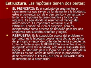 Estructura.  Las hipótesis tienen dos partes: EL PRINCIPIO:  Es el conjunto de argumentos o razonamientos que sirven de fundamento a la hipótesis; estos argumentos son de orden teórico y contextual, y le dan a la hipótesis la base científica y lógica que requiere. Es aquí donde se resumen el manejo del marco teórico. Es importante remarcar que el PRINCIPIO puede no ir en el proyecto, pero es indispensable como proceso de reflexión para dar una respuesta con sustento científico y lógico. RESPUESTA:  Es la suposición acerca del problema y, por tanto, es la hipótesis propiamente dicha; se deriva del principio y responde contundentemente a problema. Lo importante es que la RESPUESTA encuentre el nexo apropiado entre las variables; sólo así la respuesta será lógica. Lo adecuado para el logro de este requisito de la hipótesis es que, antes de formularse la proposición, debe convertirse el ENUNCIADO en la PREGUNTA más importante de la descripción. 